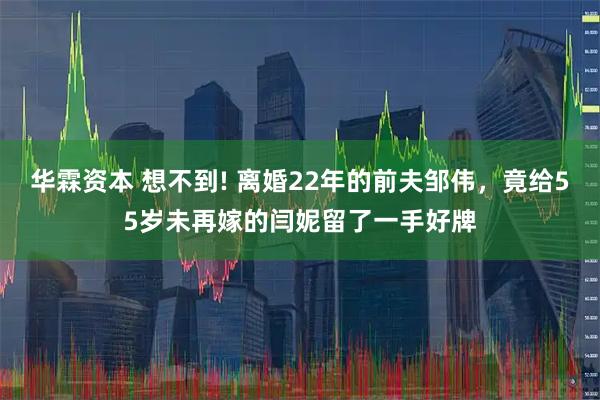 华霖资本 想不到! 离婚22年的前夫邹伟，竟给55岁未再嫁的闫妮留了一手好牌